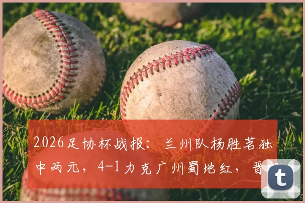 2026足协杯战报：兰州队杨胜茗独中两元，4-1力克广州蜀地红，晋级之路解析