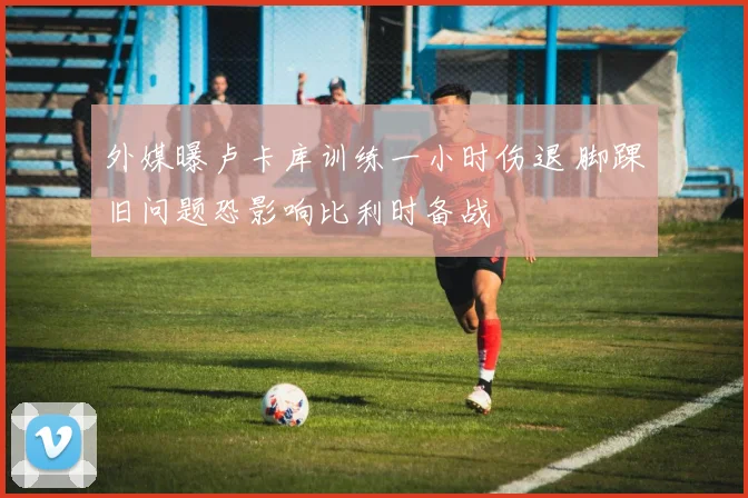 外媒曝卢卡库训练一小时伤退 脚踝旧问题恐影响比利时备战
