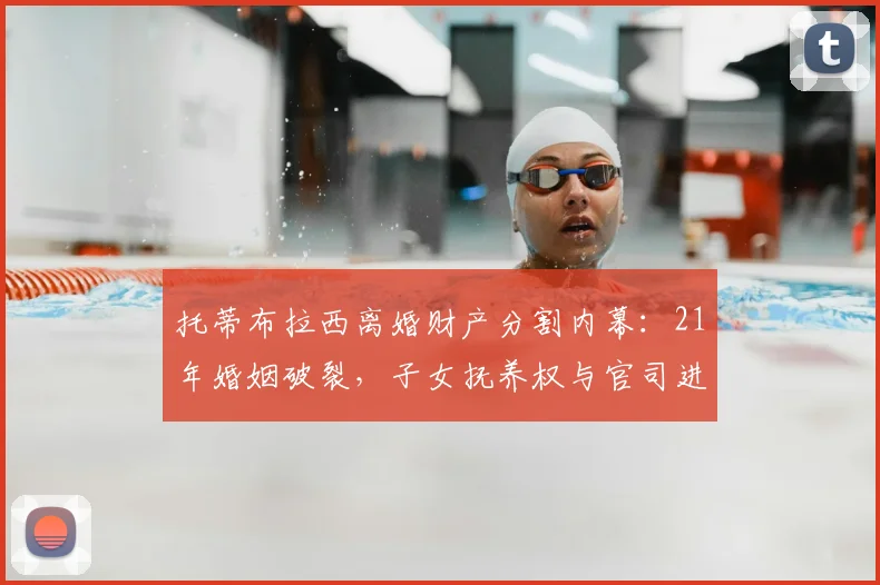 托蒂布拉西离婚财产分割内幕：21年婚姻破裂，子女抚养权与官司进展解析