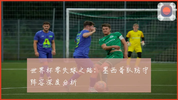世界杯零失球之路：墨西哥队防守阵容深度分析