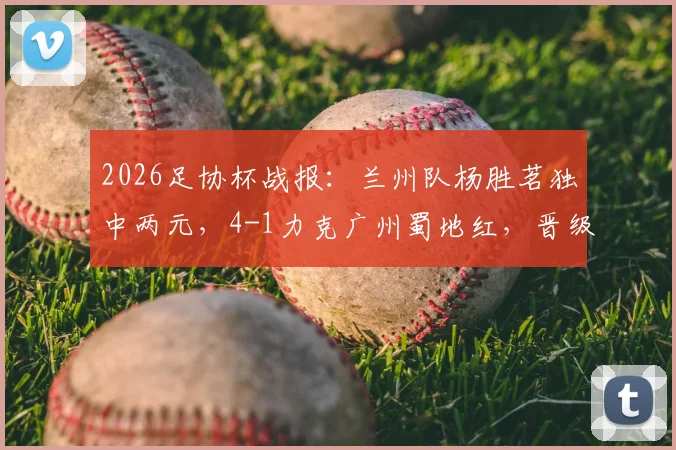 2026足协杯战报:兰州队杨胜茗独中两元,4-1力克广州蜀地红,晋级之路解析