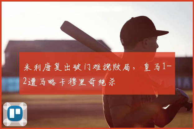 米利唐复出破门难挽败局，皇马1-2遭马略卡穆里奇绝杀