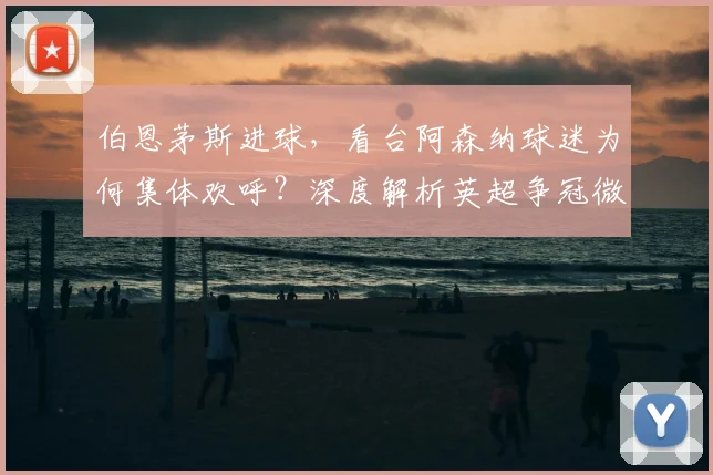 伯恩茅斯进球，看台阿森纳球迷为何集体欢呼？深度解析英超争冠微妙时刻