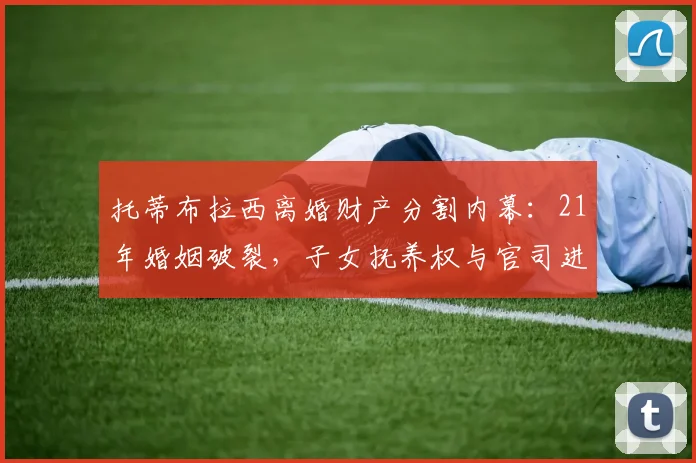 托蒂布拉西离婚财产分割内幕：21年婚姻破裂，子女抚养权与官司进展解析