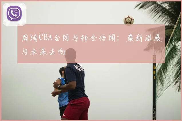 周琦CBA合同与转会传闻：最新进展与未来去向